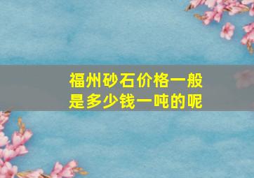 福州砂石价格一般是多少钱一吨的呢