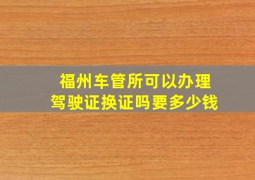 福州车管所可以办理驾驶证换证吗要多少钱