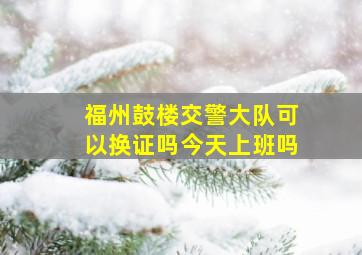 福州鼓楼交警大队可以换证吗今天上班吗