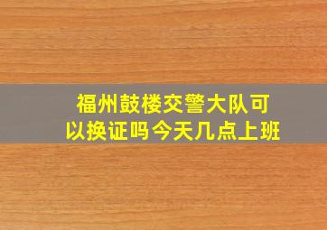 福州鼓楼交警大队可以换证吗今天几点上班