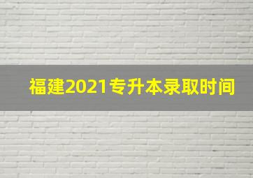 福建2021专升本录取时间