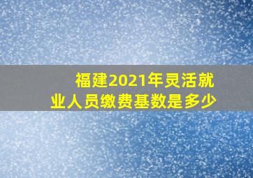 福建2021年灵活就业人员缴费基数是多少