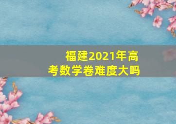 福建2021年高考数学卷难度大吗