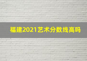 福建2021艺术分数线高吗