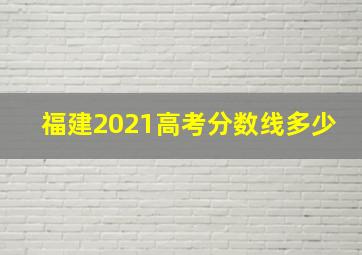 福建2021高考分数线多少