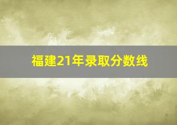 福建21年录取分数线