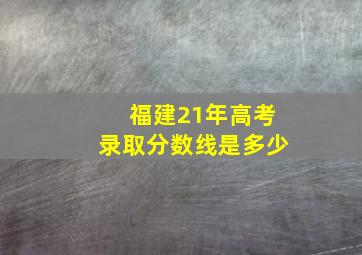 福建21年高考录取分数线是多少