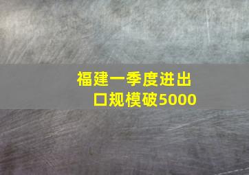 福建一季度进出口规模破5000