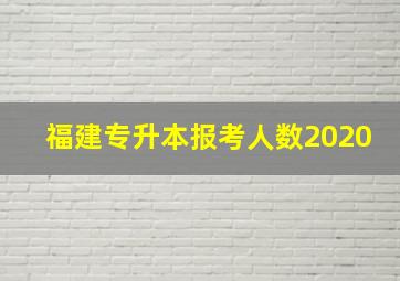 福建专升本报考人数2020