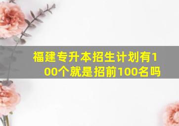 福建专升本招生计划有100个就是招前100名吗