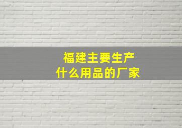 福建主要生产什么用品的厂家