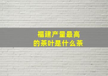 福建产量最高的茶叶是什么茶