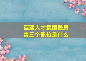 福建人才集团最厉害三个职位是什么