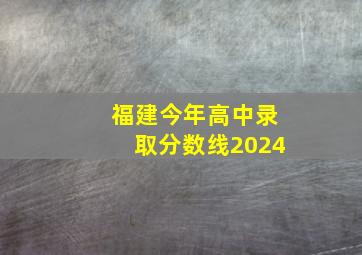 福建今年高中录取分数线2024