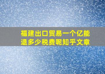 福建出口贸易一个亿能退多少税费呢知乎文章