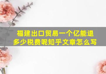 福建出口贸易一个亿能退多少税费呢知乎文章怎么写