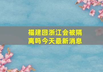 福建回浙江会被隔离吗今天最新消息