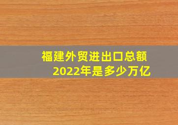 福建外贸进出口总额2022年是多少万亿