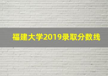 福建大学2019录取分数线