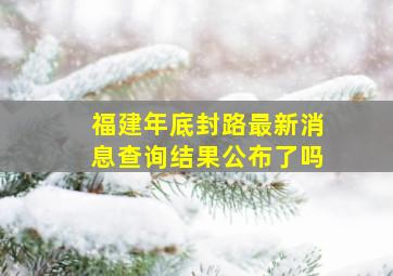 福建年底封路最新消息查询结果公布了吗