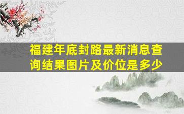 福建年底封路最新消息查询结果图片及价位是多少