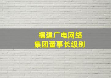 福建广电网络集团董事长级别