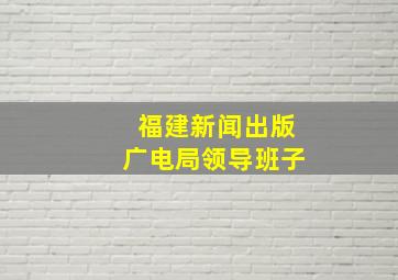 福建新闻出版广电局领导班子