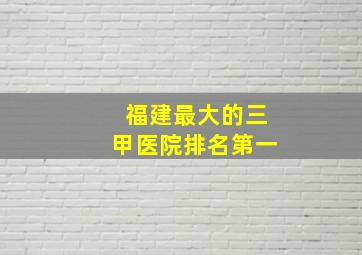 福建最大的三甲医院排名第一