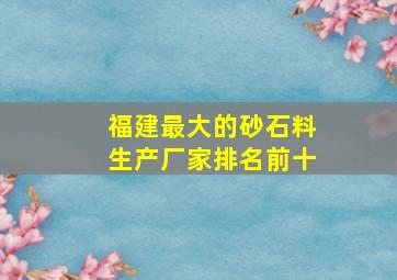 福建最大的砂石料生产厂家排名前十