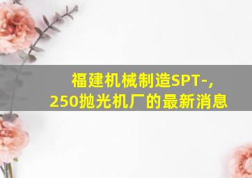 福建机械制造SPT-,250抛光机厂的最新消息