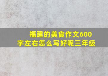 福建的美食作文600字左右怎么写好呢三年级