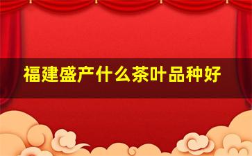 福建盛产什么茶叶品种好