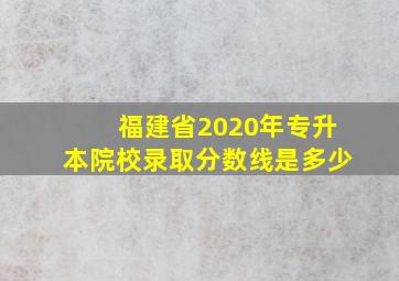 福建省2020年专升本院校录取分数线是多少