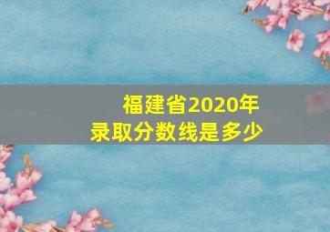 福建省2020年录取分数线是多少