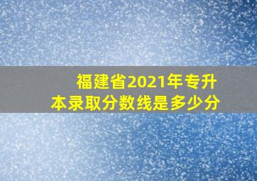 福建省2021年专升本录取分数线是多少分