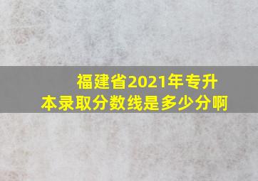 福建省2021年专升本录取分数线是多少分啊