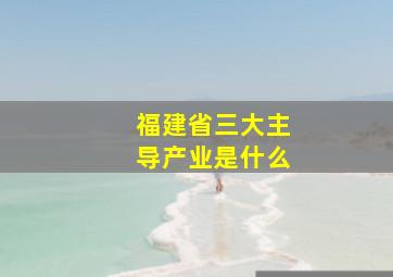 福建省三大主导产业是什么