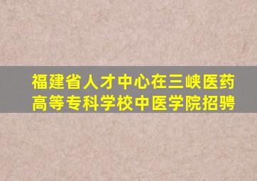 福建省人才中心在三峡医药高等专科学校中医学院招骋