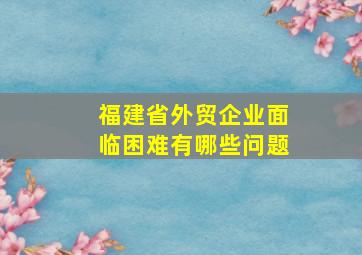 福建省外贸企业面临困难有哪些问题