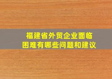 福建省外贸企业面临困难有哪些问题和建议