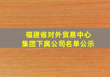 福建省对外贸易中心集团下属公司名单公示