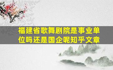 福建省歌舞剧院是事业单位吗还是国企呢知乎文章