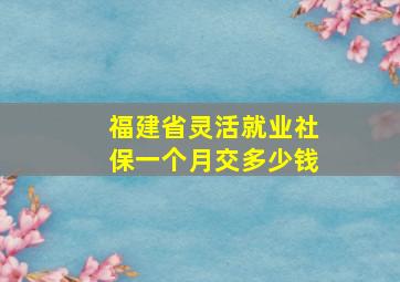 福建省灵活就业社保一个月交多少钱