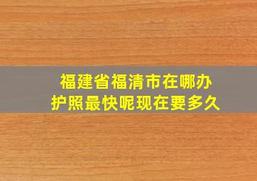 福建省福清市在哪办护照最快呢现在要多久