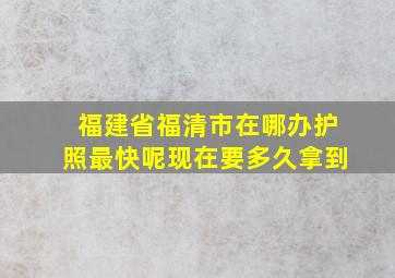 福建省福清市在哪办护照最快呢现在要多久拿到