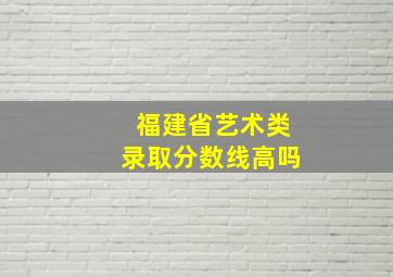 福建省艺术类录取分数线高吗