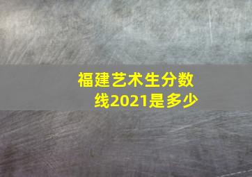 福建艺术生分数线2021是多少