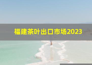 福建茶叶出口市场2023