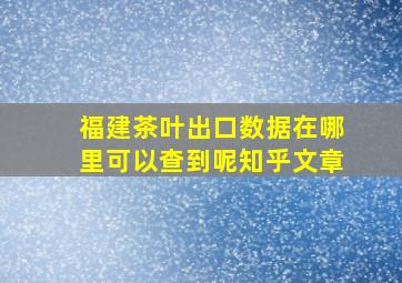 福建茶叶出口数据在哪里可以查到呢知乎文章