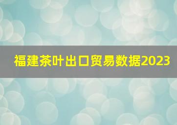 福建茶叶出口贸易数据2023